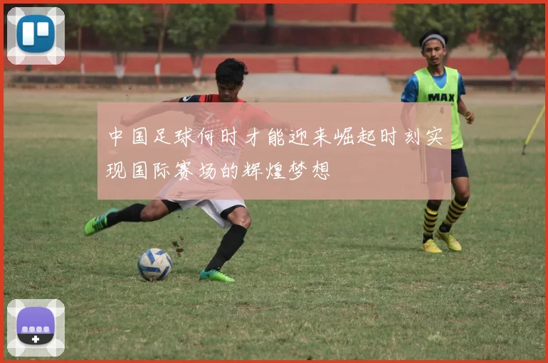 中国足球何时才能迎来崛起时刻实现国际赛场的辉煌梦想