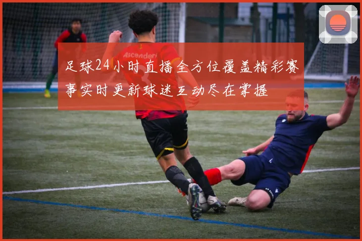 足球24小时直播全方位覆盖精彩赛事实时更新球迷互动尽在掌握
