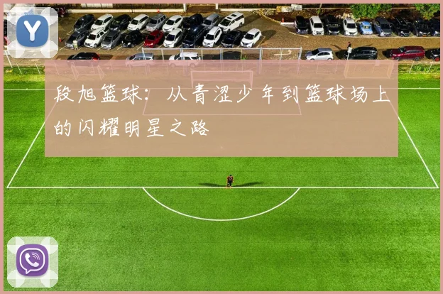 段旭篮球：从青涩少年到篮球场上的闪耀明星之路