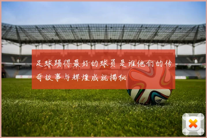 足球踢得最好的球员是谁他们的传奇故事与辉煌成就揭秘
